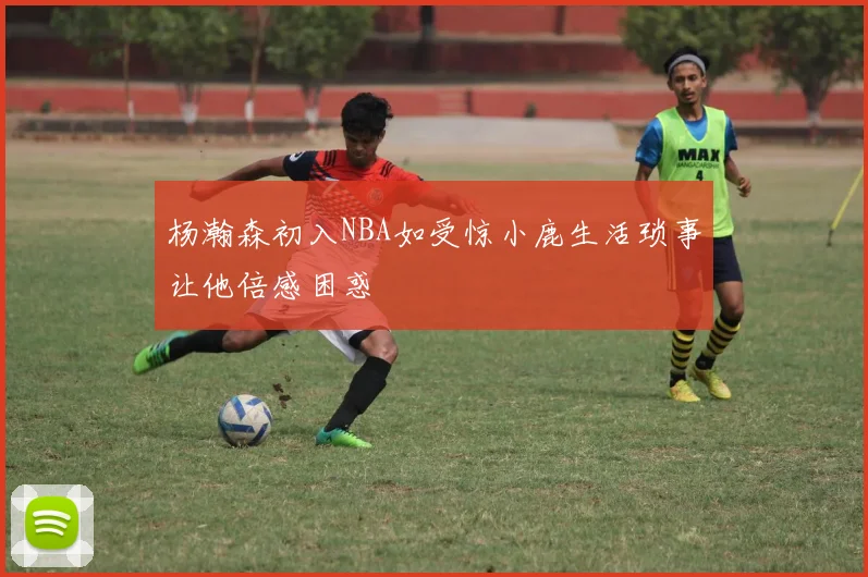 杨瀚森初入NBA如受惊小鹿生活琐事让他倍感困惑