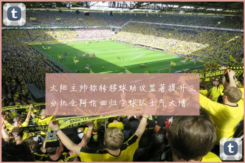 太阳主帅称转移球助攻显著提升三分机会阿伦回归令球队士气大增