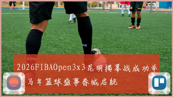 2026FIBAOpen3x3昆明揭幕战成功举行马年篮球盛事春城启航