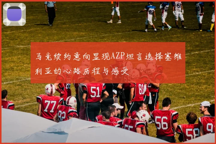 马竞续约意向显现AZP坦言选择塞维利亚的心路历程与感受