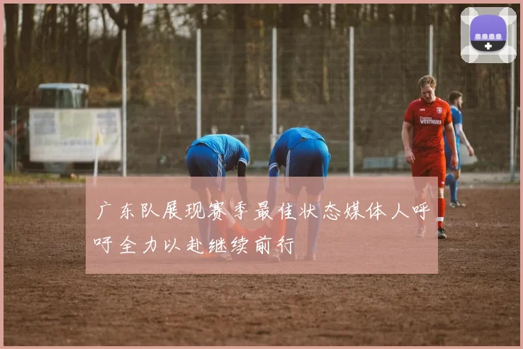 广东队展现赛季最佳状态媒体人呼吁全力以赴继续前行