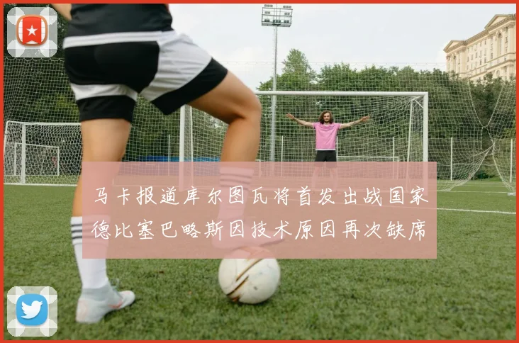 马卡报道库尔图瓦将首发出战国家德比塞巴略斯因技术原因再次缺席