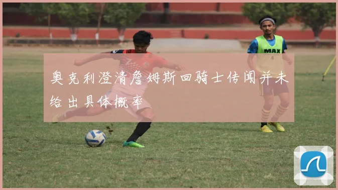 奥克利澄清詹姆斯回骑士传闻并未给出具体概率