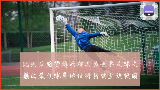 比利亚盛赞梅西称其为世界足球之巅的最佳球员地位将持续至退役前