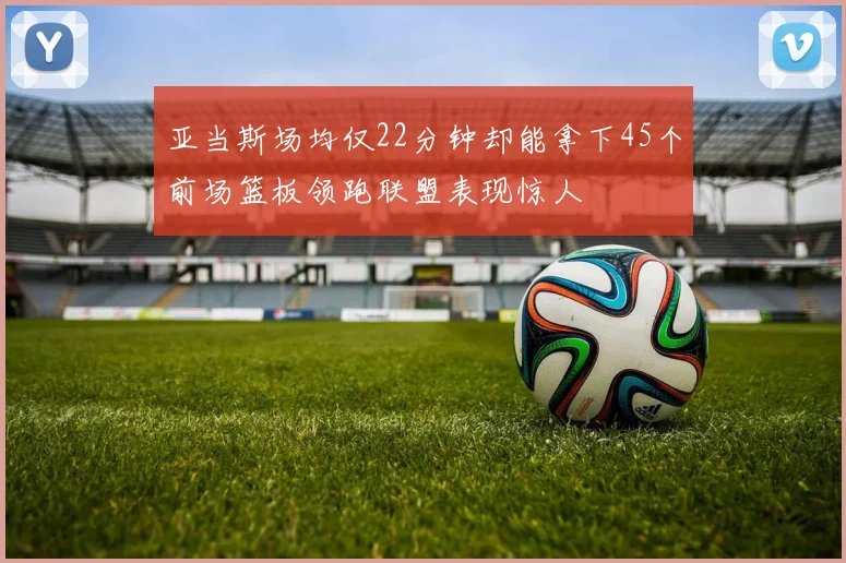 亚当斯场均仅22分钟却能拿下45个前场篮板领跑联盟表现惊人