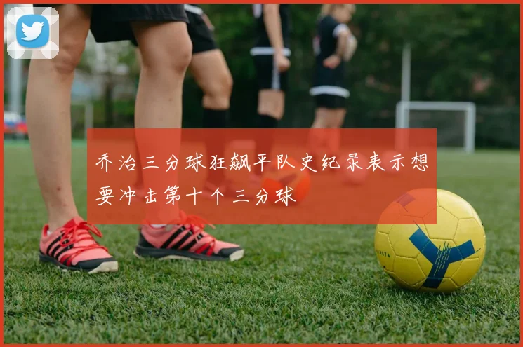 乔治三分球狂飙平队史纪录表示想要冲击第十个三分球