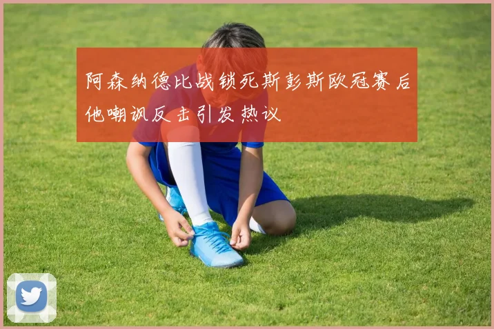 阿森纳德比战锁死斯彭斯欧冠赛后他嘲讽反击引发热议