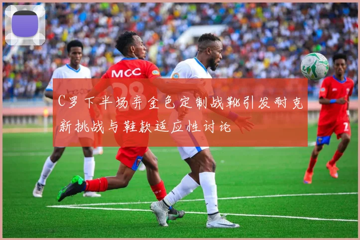 C罗下半场弃金色定制战靴引发耐克新挑战与鞋款适应性讨论
