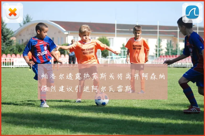帕洛尔透露热苏斯或将离开阿森纳强烈建议引进阿尔瓦雷斯
