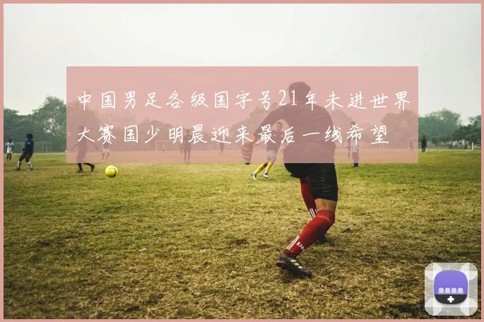 中国男足各级国字号21年未进世界大赛国少明晨迎来最后一线希望