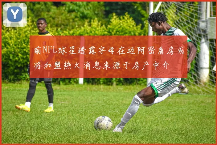 前NFL球星透露字母在迈阿密看房或将加盟热火消息来源于房产中介