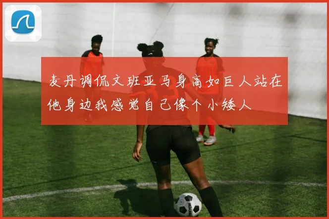 麦丹调侃文班亚马身高如巨人站在他身边我感觉自己像个小矮人