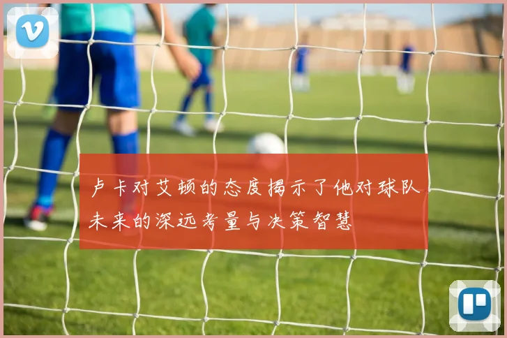 卢卡对艾顿的态度揭示了他对球队未来的深远考量与决策智慧