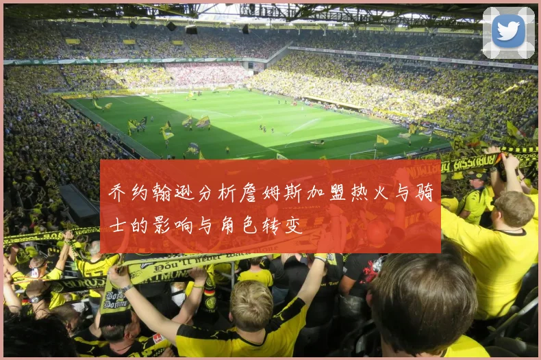 乔约翰逊分析詹姆斯加盟热火与骑士的影响与角色转变