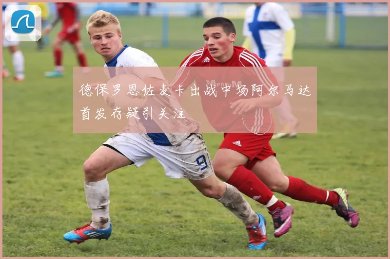 德保罗恩佐麦卡出战中场阿尔马达首发存疑引关注