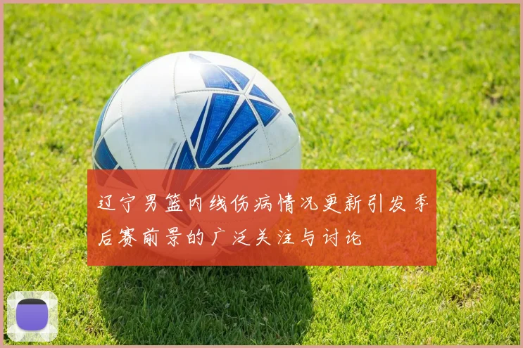 辽宁男篮内线伤病情况更新引发季后赛前景的广泛关注与讨论