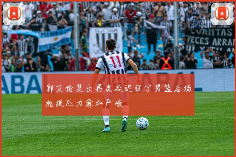 郭艾伦复出再度延迟辽宁男篮后场轮换压力愈加严峻